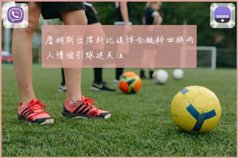 詹姆斯出席科比追悼会致辞回顾两人情谊引球迷关注
