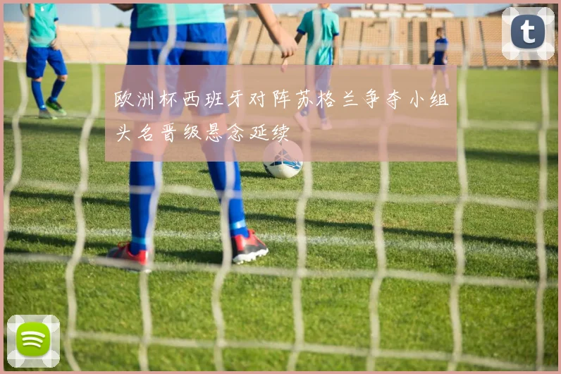 欧洲杯西班牙对阵苏格兰争夺小组头名晋级悬念延续