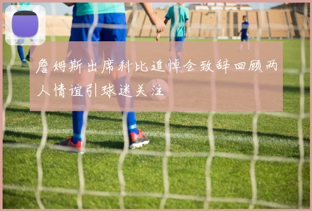 詹姆斯出席科比追悼会致辞回顾两人情谊引球迷关注