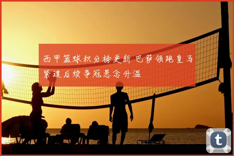 西甲篮球积分榜更新 巴萨领跑皇马紧追后续争冠悬念升温