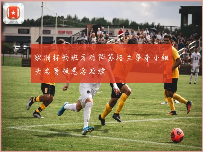 欧洲杯西班牙对阵苏格兰争夺小组头名晋级悬念延续