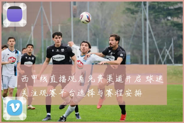 西甲线直播观看免费渠道开启 球迷关注观赛平台选择与赛程安排