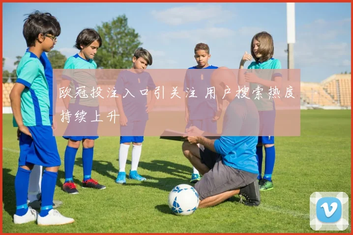 欧冠投注入口引关注 用户搜索热度持续上升