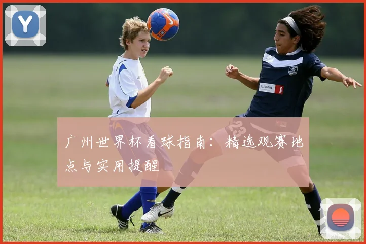 广州世界杯看球指南：精选观赛地点与实用提醒