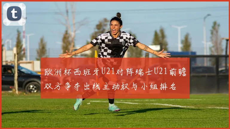 欧洲杯西班牙U21对阵瑞士U21前瞻双方争夺出线主动权与小组排名