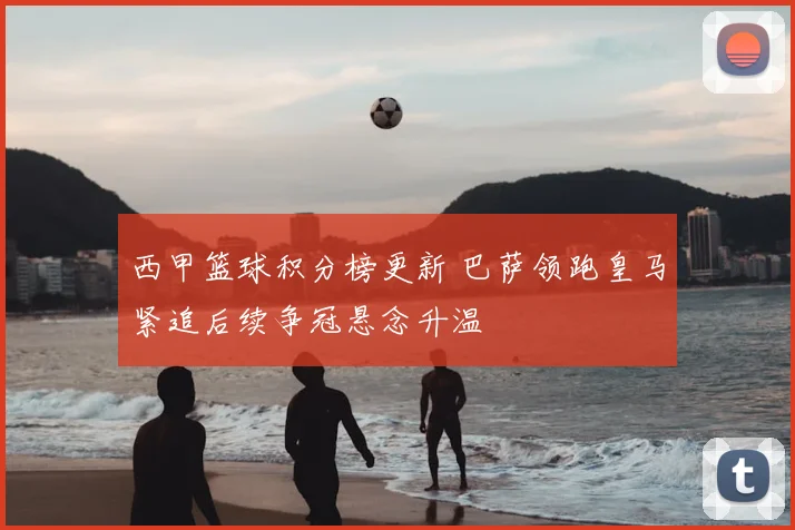 西甲篮球积分榜更新 巴萨领跑皇马紧追后续争冠悬念升温