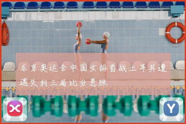 东京奥运会中国女排首战土耳其遭遇失利三局比分悬殊