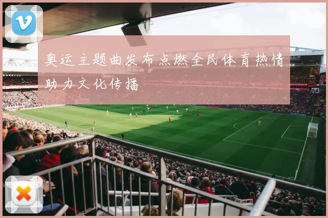 奥运主题曲发布点燃全民体育热情助力文化传播