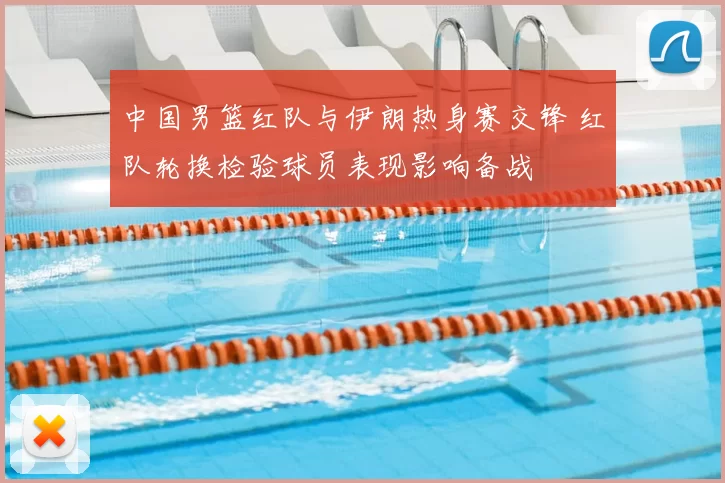 中国男篮红队与伊朗热身赛交锋 红队轮换检验球员表现影响备战