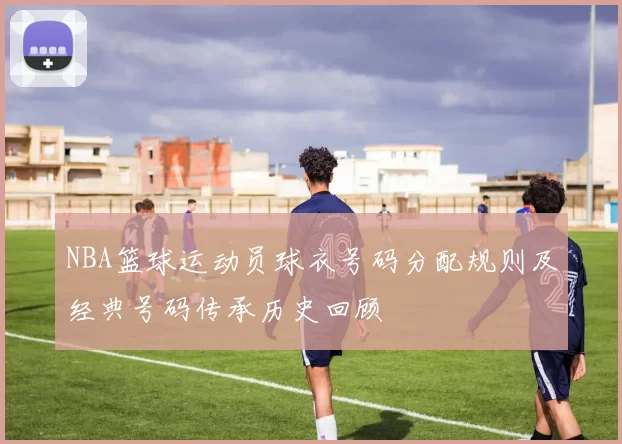 NBA篮球运动员球衣号码分配规则及经典号码传承历史回顾