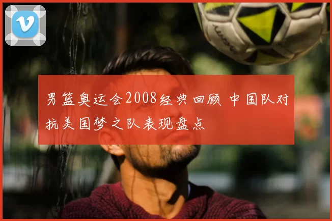 男篮奥运会2008经典回顾 中国队对抗美国梦之队表现盘点