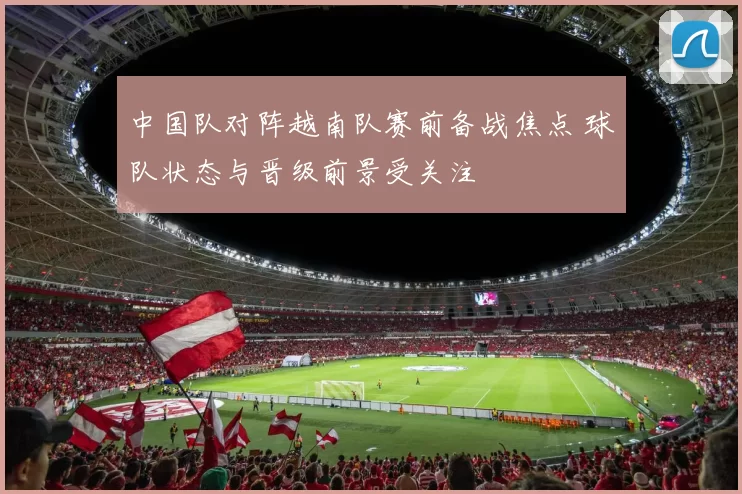 中国队对阵越南队赛前备战焦点 球队状态与晋级前景受关注