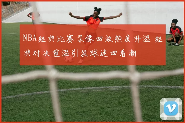 NBA经典比赛录像回放热度升温 经典对决重温引发球迷回看潮