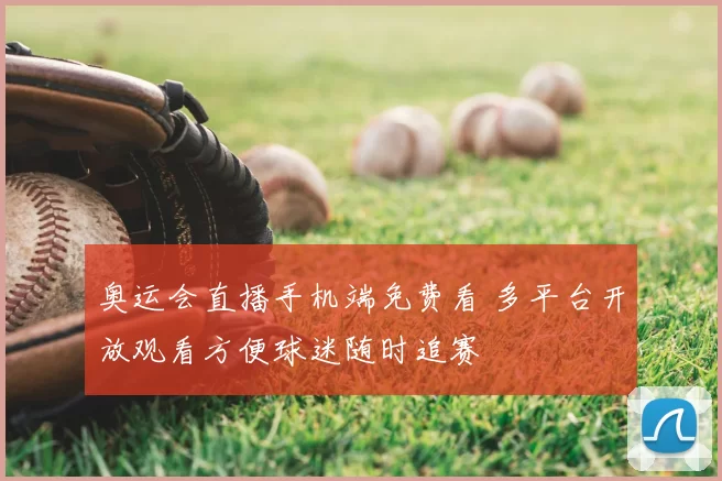 奥运会直播手机端免费看 多平台开放观看方便球迷随时追赛