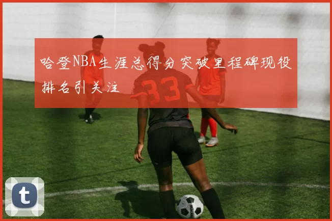 哈登NBA生涯总得分突破里程碑现役排名引关注