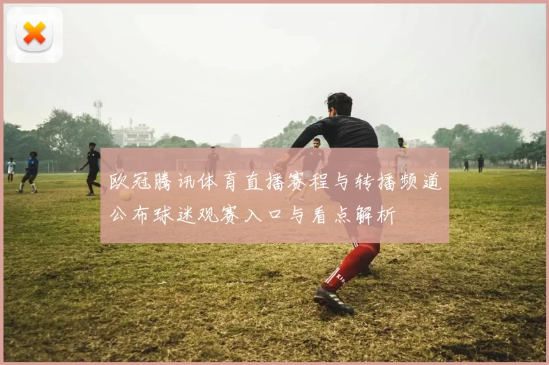 欧冠腾讯体育直播赛程与转播频道公布球迷观赛入口与看点解析