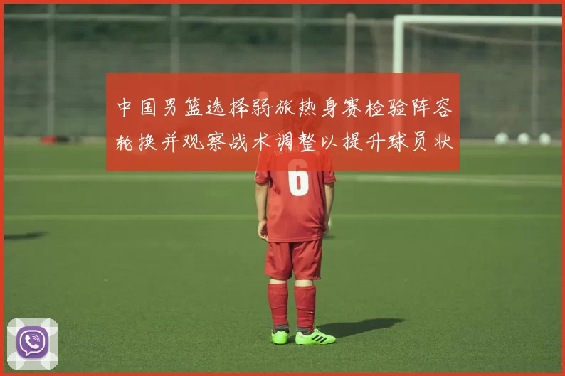 中国男篮选择弱旅热身赛检验阵容轮换并观察战术调整以提升球员状态