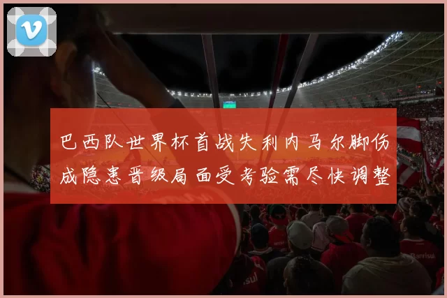 巴西队世界杯首战失利内马尔脚伤成隐患晋级局面受考验需尽快调整阵容