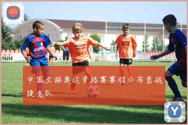 中国女排奥运资格赛赛程公布首战捷克队