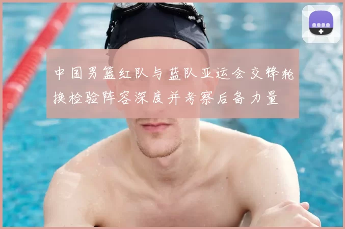 中国男篮红队与蓝队亚运会交锋轮换检验阵容深度并考察后备力量