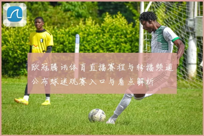 欧冠腾讯体育直播赛程与转播频道公布球迷观赛入口与看点解析
