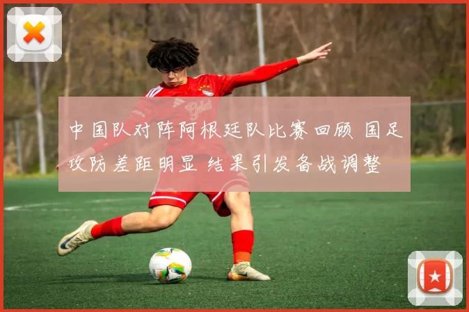 中国队对阵阿根廷队比赛回顾 国足攻防差距明显 结果引发备战调整