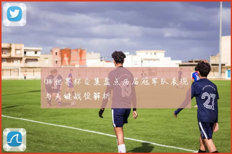 ow世界杯合集盘点历届冠军队表现与关键战役解析