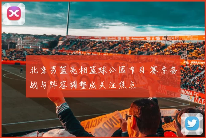 北京男篮亮相篮球公园节目 赛季备战与阵容调整成关注焦点