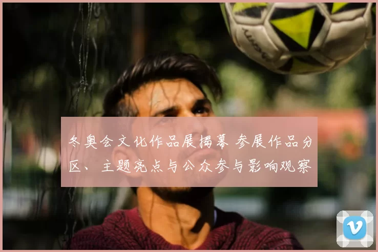 冬奥会文化作品展揭幕 参展作品分区、主题亮点与公众参与影响观察