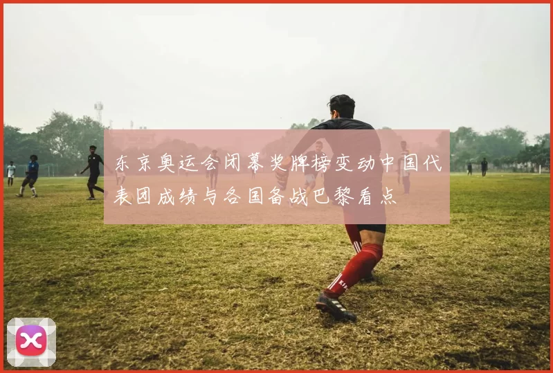 东京奥运会闭幕奖牌榜变动中国代表团成绩与各国备战巴黎看点