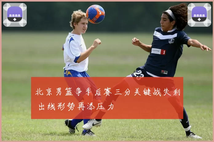 北京男篮争季后赛三分关键战失利 出线形势再添压力