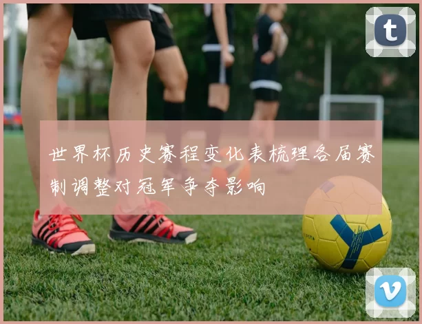 世界杯历史赛程变化表梳理各届赛制调整对冠军争夺影响