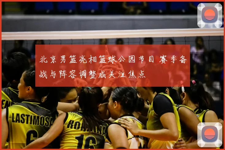 北京男篮亮相篮球公园节目 赛季备战与阵容调整成关注焦点