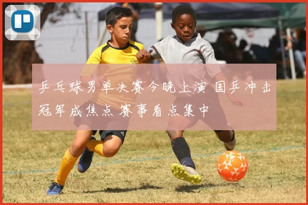 乒乓球男单决赛今晚上演 国乒冲击冠军成焦点 赛事看点集中