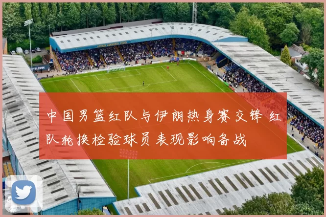 中国男篮红队与伊朗热身赛交锋 红队轮换检验球员表现影响备战