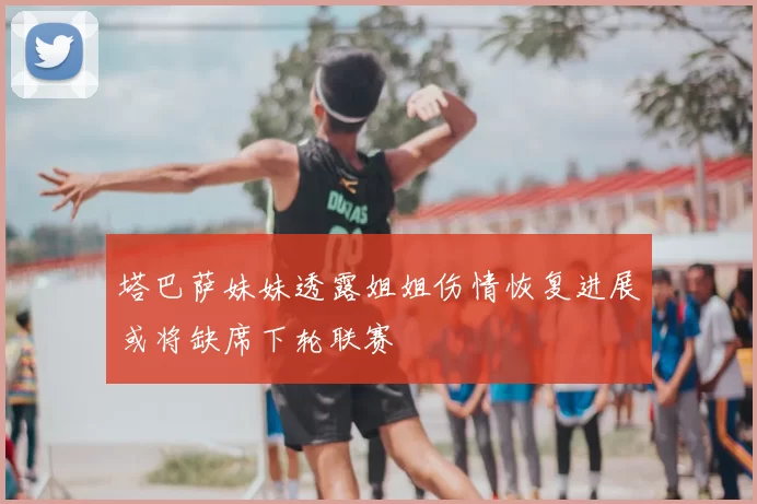 塔巴萨妹妹透露姐姐伤情恢复进展或将缺席下轮联赛