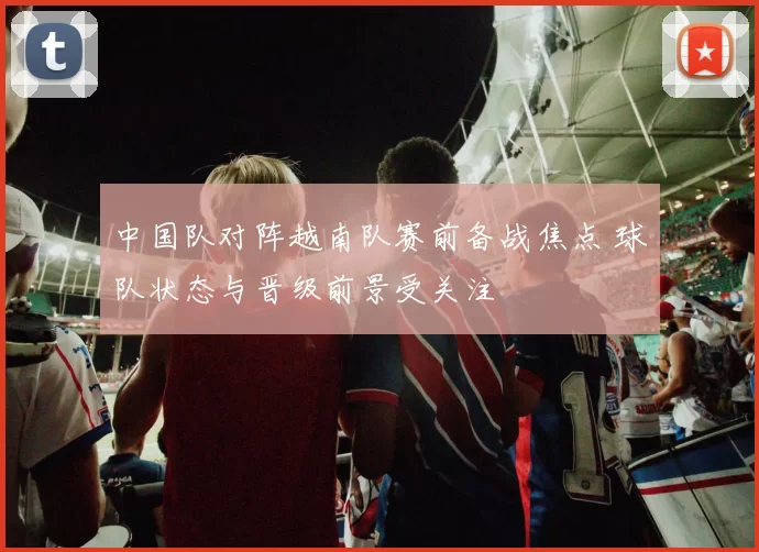 中国队对阵越南队赛前备战焦点 球队状态与晋级前景受关注