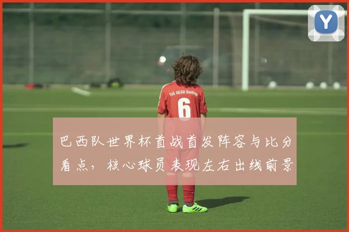 巴西队世界杯首战首发阵容与比分看点，核心球员表现左右出线前景