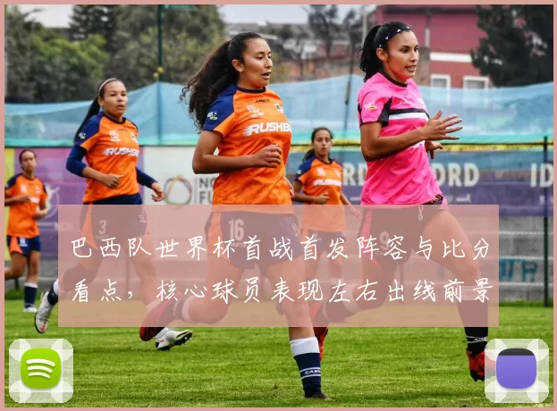 巴西队世界杯首战首发阵容与比分看点，核心球员表现左右出线前景