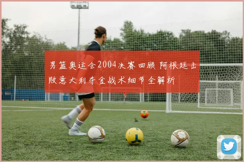男篮奥运会2004决赛回顾 阿根廷击败意大利夺金战术细节全解析