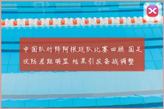 中国队对阵阿根廷队比赛回顾 国足攻防差距明显 结果引发备战调整