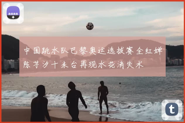 中国跳水队巴黎奥运选拔赛全红婵陈芋汐十米台再现水花消失术