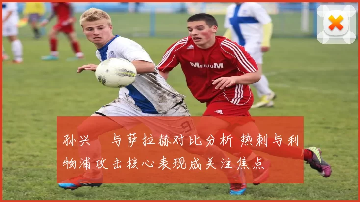 孙兴慜与萨拉赫对比分析 热刺与利物浦攻击核心表现成关注焦点